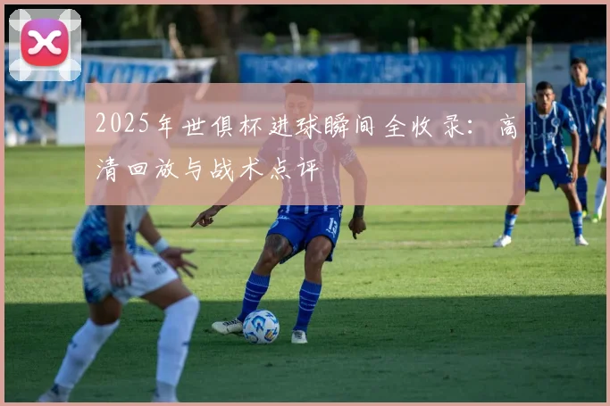 2025年世俱杯进球瞬间全收录：高清回放与战术点评