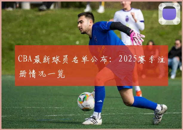 CBA最新球员名单公布：2025赛季注册情况一览