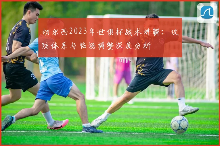 切尔西2023年世俱杯战术讲解：攻防体系与临场调整深度分析