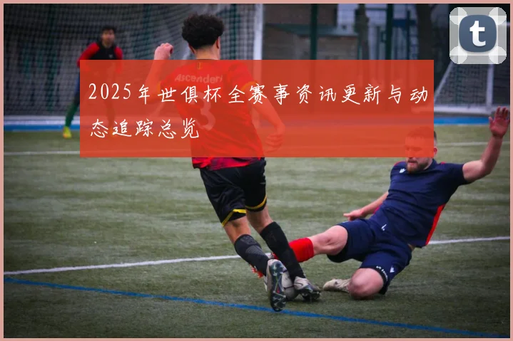 2025年世俱杯全赛事资讯更新与动态追踪总览
