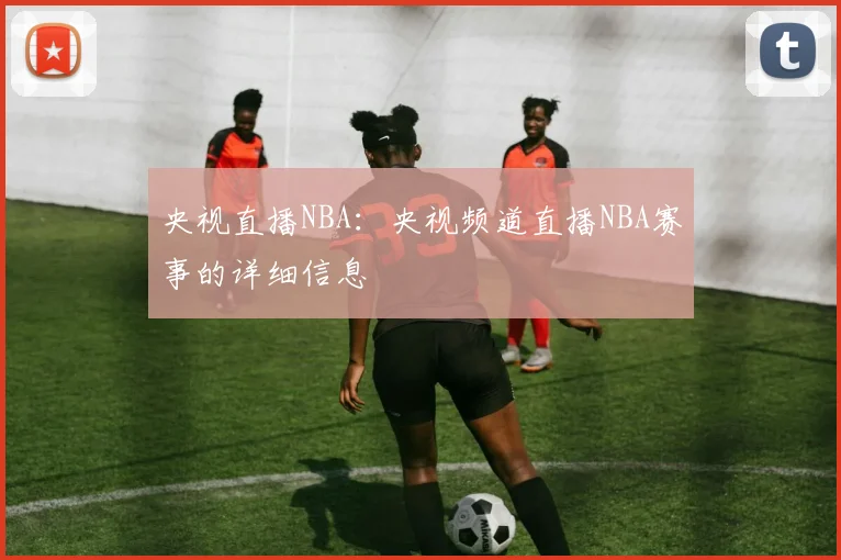 央视直播NBA：央视频道直播NBA赛事的详细信息